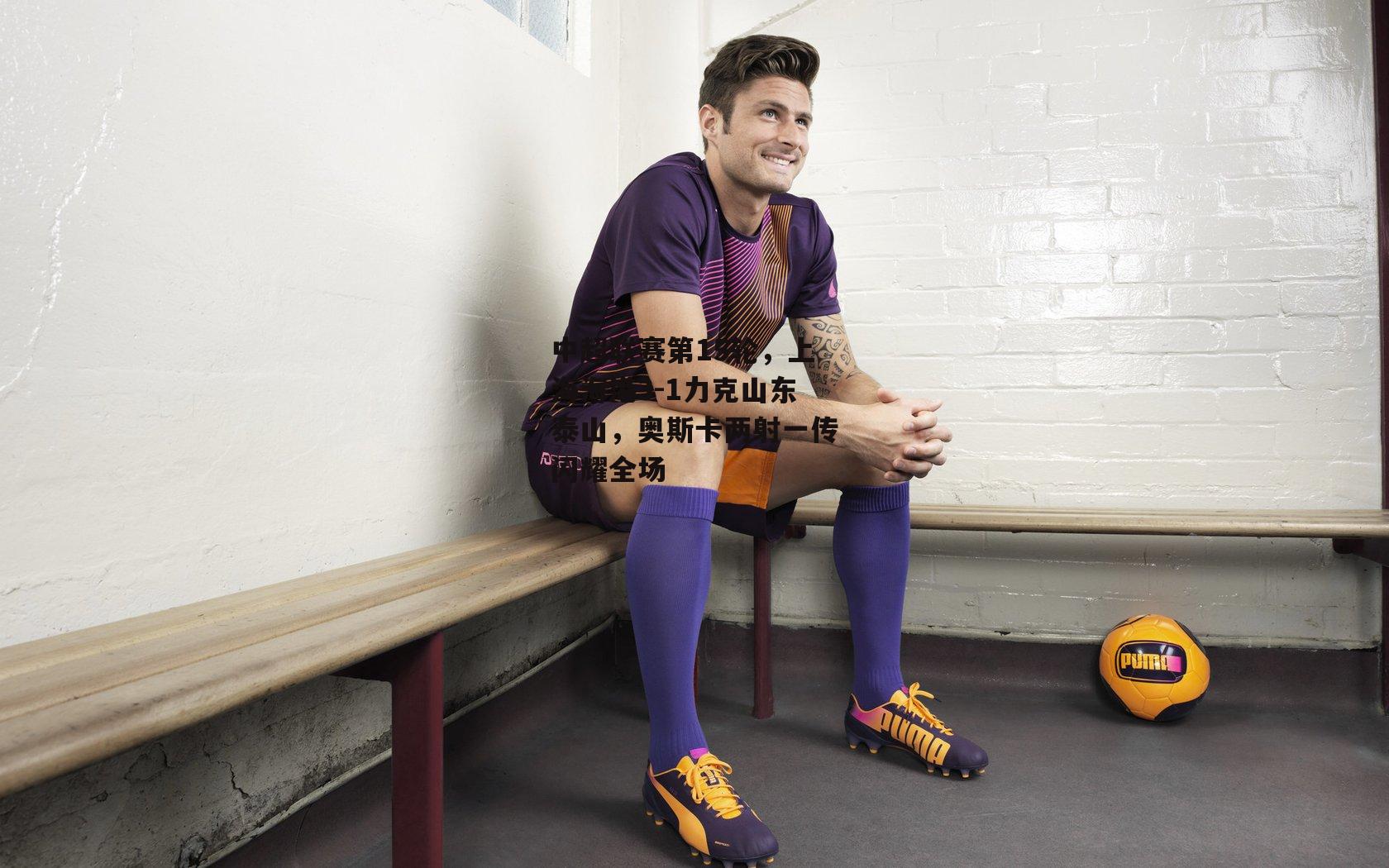 中超联赛第15轮，上海海港3-1力克山东泰山，奥斯卡两射一传闪耀全场：爱游戏官方网站